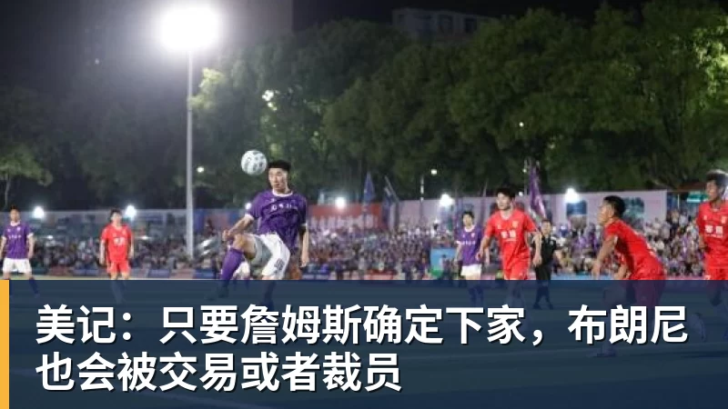 星空体育首页美记：只要詹姆斯确定下家，布朗尼也会被交易或者裁员